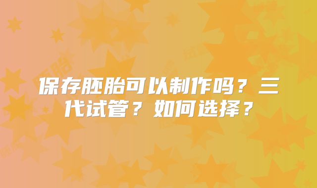 保存胚胎可以制作吗?三代试管?如何选择?