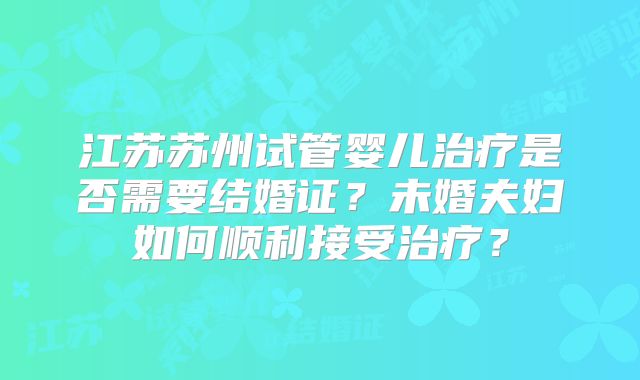 江苏苏州试管婴儿治疗是否需要结婚证？未婚夫妇如何顺利接受治疗？