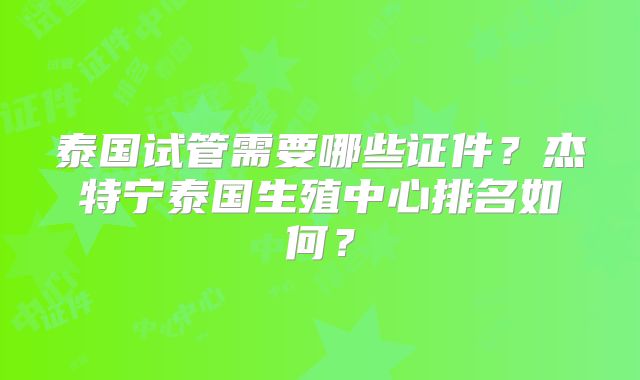 泰国试管需要哪些证件？杰特宁泰国生殖中心排名如何？