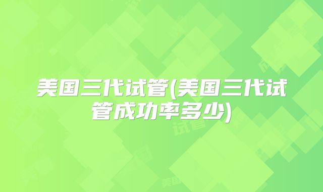 美国三代试管(美国三代试管成功率多少)