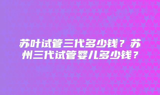 苏叶试管三代多少钱？苏州三代试管婴儿多少钱？