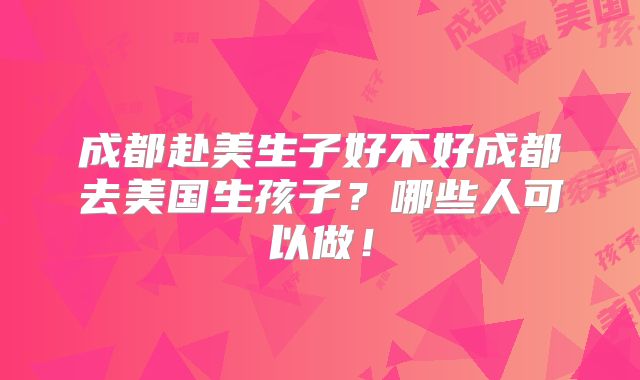 成都赴美生子好不好成都去美国生孩子？哪些人可以做！