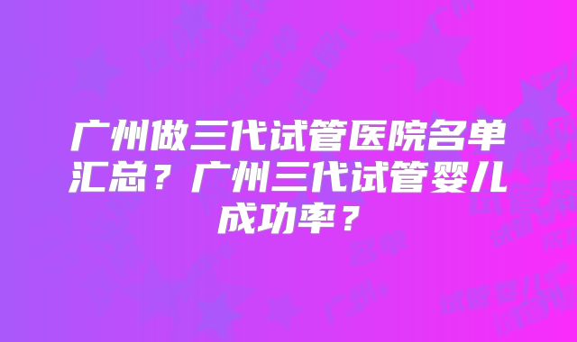广州做三代试管医院名单汇总？广州三代试管婴儿成功率？