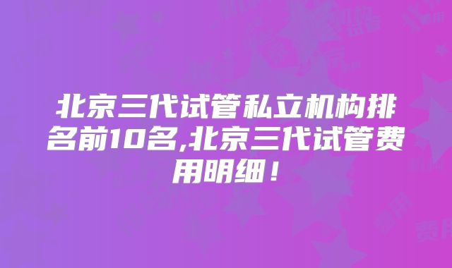 北京三代试管私立机构排名前10名,北京三代试管费用明细！