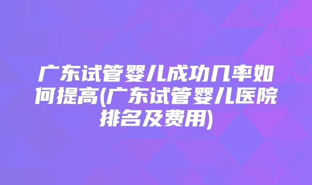 广东试管婴儿成功几率如何提高(广东试管婴儿医院排名及费用)