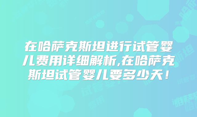 在哈萨克斯坦进行试管婴儿费用详细解析,在哈萨克斯坦试管婴儿要多少天！