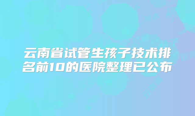云南省试管生孩子技术排名前10的医院整理已公布