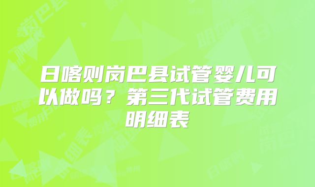日喀则岗巴县试管婴儿可以做吗？第三代试管费用明细表
