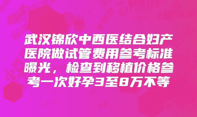 武汉锦欣中西医结合妇产医院做试管费用参考标准曝光，检查到移植价格参考一次好孕3至8万不等