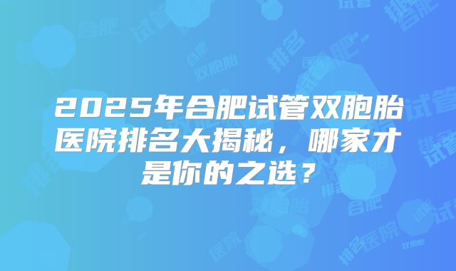 2025年合肥试管双胞胎医院排名大揭秘，哪家才是你的之选？