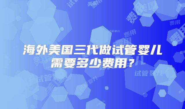 海外美国三代做试管婴儿需要多少费用？