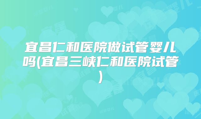 宜昌仁和医院做试管婴儿吗(宜昌三峡仁和医院试管)