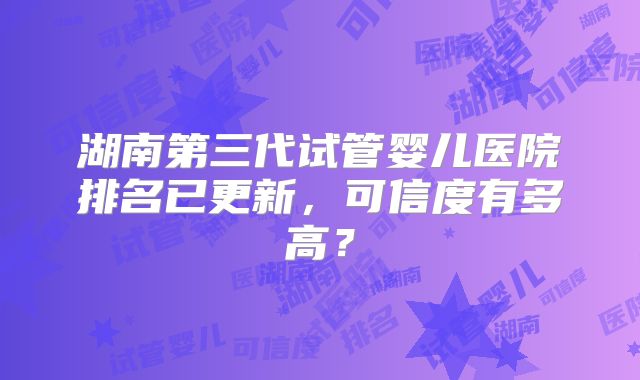 湖南第三代试管婴儿医院排名已更新,可信度有多高?