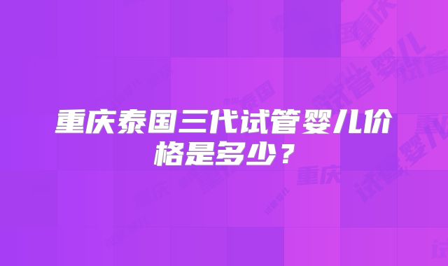 重庆泰国三代试管婴儿价格是多少？
