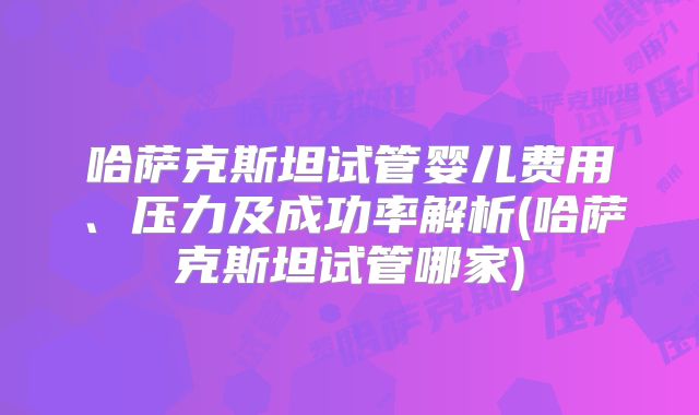 哈萨克斯坦试管婴儿费用、压力及成功率解析(哈萨克斯坦试管哪家)