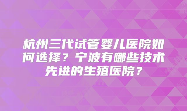 杭州三代试管婴儿医院如何选择？宁波有哪些技术先进的生殖医院？