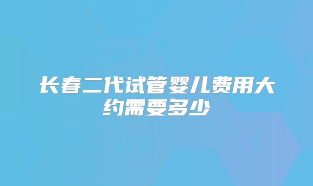 长春二代试管婴儿费用大约需要多少
