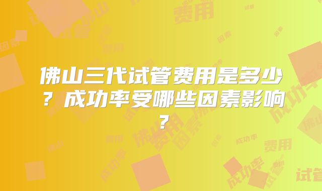 佛山三代试管费用是多少?成功率受哪些因素影响?