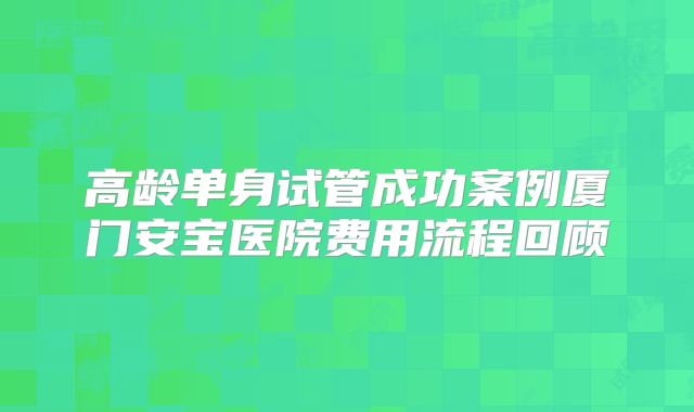 高龄单身试管成功案例厦门安宝医院费用流程回顾