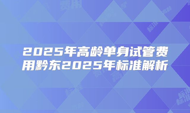 2025年高龄单身试管费用黔东2025年标准解析