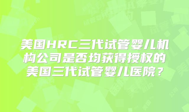 美国HRC三代试管婴儿机构公司是否均获得授权的美国三代试管婴儿医院？