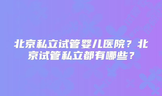 北京私立试管婴儿医院？北京试管私立都有哪些？