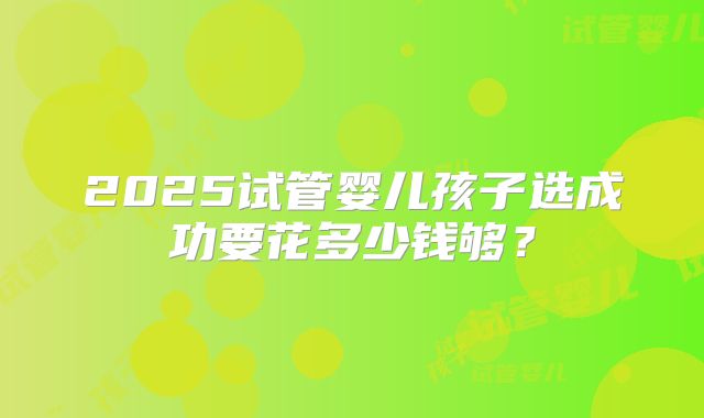 2025试管婴儿孩子选成功要花多少钱够？