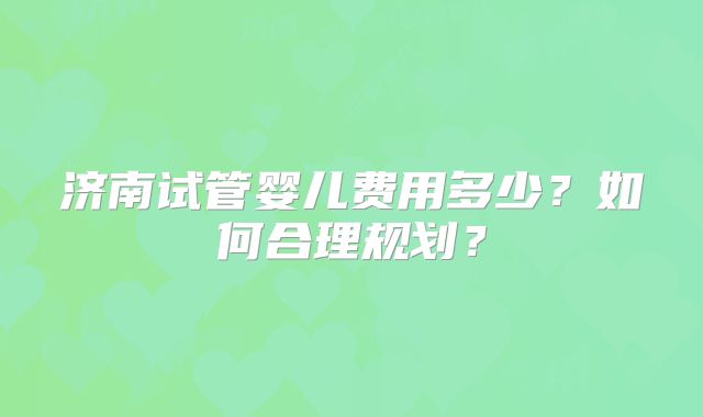 济南试管婴儿费用多少？如何合理规划？