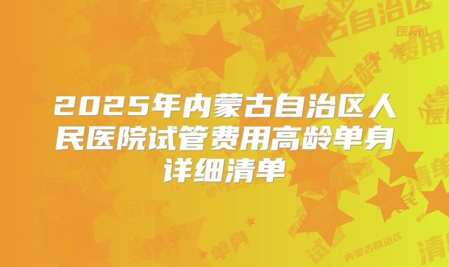 2025年内蒙古自治区人民医院试管费用高龄单身详细清单