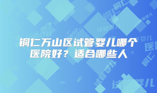 铜仁万山区试管婴儿哪个医院好？适合哪些人