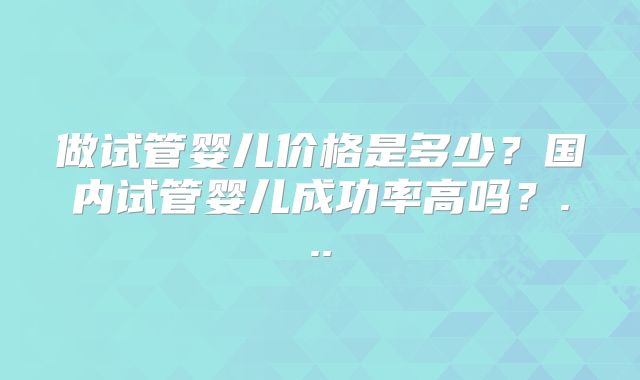 做试管婴儿价格是多少？国内试管婴儿成功率高吗？...