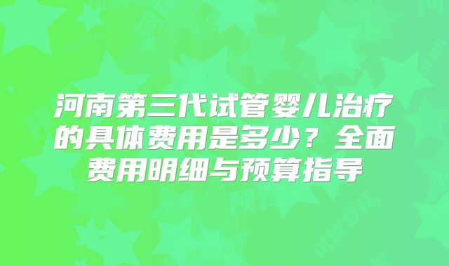 河南第三代试管婴儿治疗的具体费用是多少？全面费用明细与预算指导