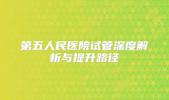 第五人民医院试管深度解析与提升路径