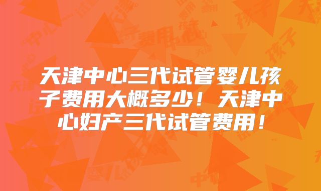 天津中心三代试管婴儿孩子费用大概多少！天津中心妇产三代试管费用！