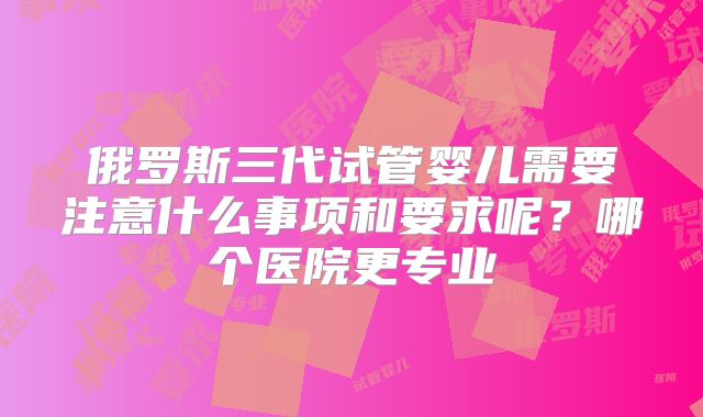 俄罗斯三代试管婴儿需要注意什么事项和要求呢？哪个医院更专业