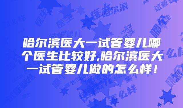 哈尔滨医大一试管婴儿哪个医生比较好,哈尔滨医大一试管婴儿做的怎么样！