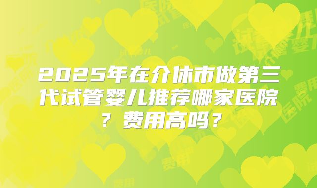 2025年在介休市做第三代试管婴儿推荐哪家医院？费用高吗？