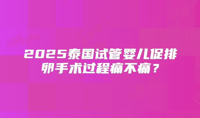 2025泰国试管婴儿促排卵手术过程痛不痛？