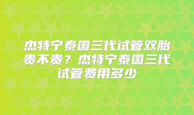 杰特宁泰国三代试管双胎贵不贵？杰特宁泰国三代试管费用多少