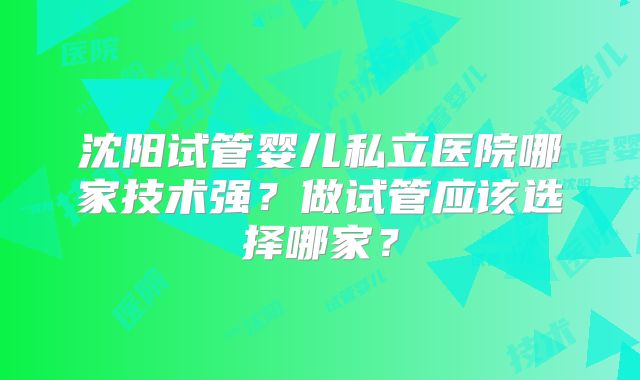 沈阳试管婴儿私立医院哪家技术强？做试管应该选择哪家？