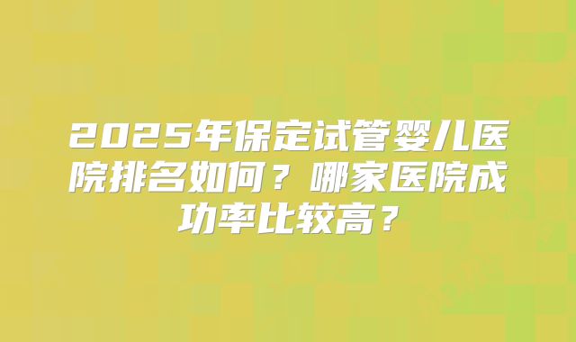 2025年保定试管婴儿医院排名如何？哪家医院成功率比较高？
