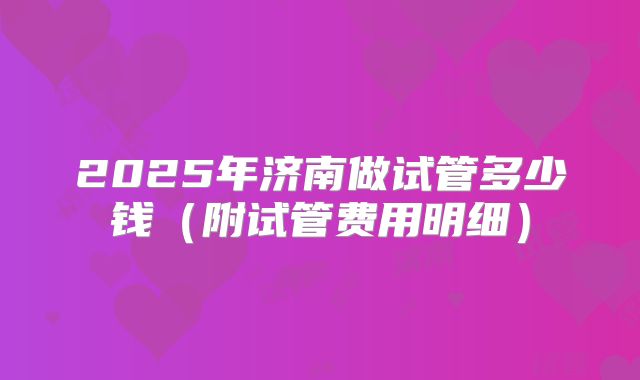 2025年济南做试管多少钱(附试管费用明细)