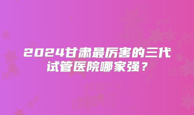 2024甘肃最厉害的三代试管医院哪家强？