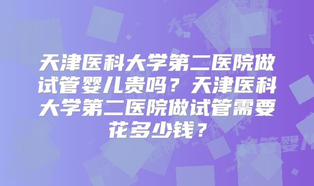 天津医科大学第二医院做试管婴儿贵吗？天津医科大学第二医院做试管需要花多少钱？