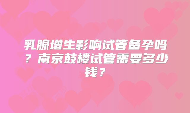乳腺增生影响试管备孕吗？南京鼓楼试管需要多少钱？