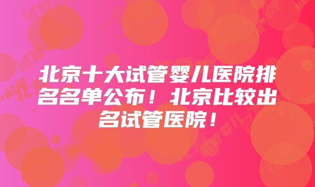 北京十大试管婴儿医院排名名单公布！北京比较出名试管医院！