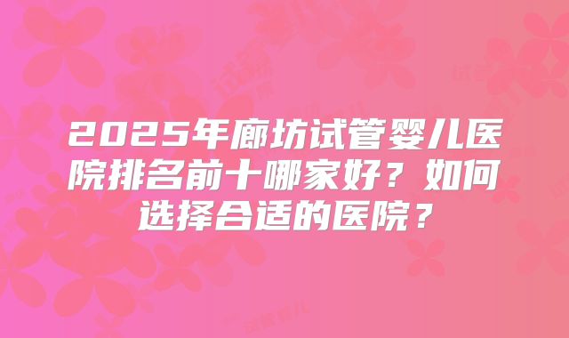2025年廊坊试管婴儿医院排名前十哪家好？如何选择合适的医院？