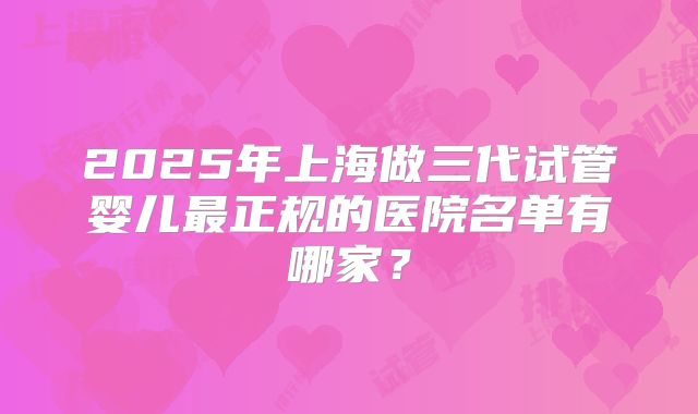 2025年上海做三代试管婴儿最正规的医院名单有哪家？