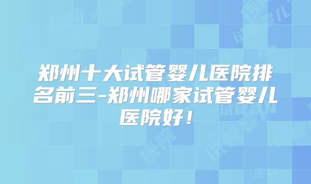 郑州十大试管婴儿医院排名前三-郑州哪家试管婴儿医院好！