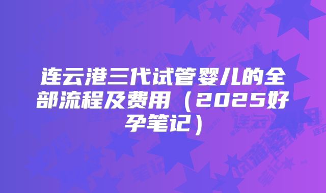 连云港三代试管婴儿的全部流程及费用(2025好孕笔记)